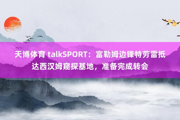 天博体育 talkSPORT：富勒姆边锋特劳雷抵达西汉姆窥探基地，准备完成转会