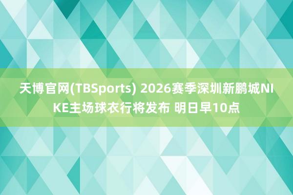 天博官网(TBSports) 2026赛季深圳新鹏城NIKE主场球衣行将发布 明日早10点