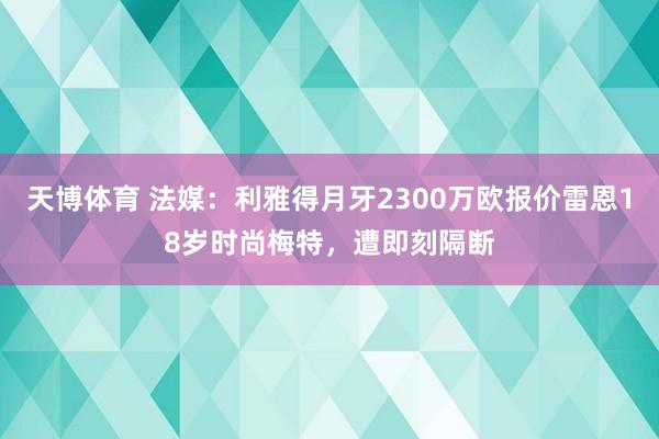 天博体育 法媒：利雅得月牙2300万欧报价雷恩18岁时尚梅特，遭即刻隔断