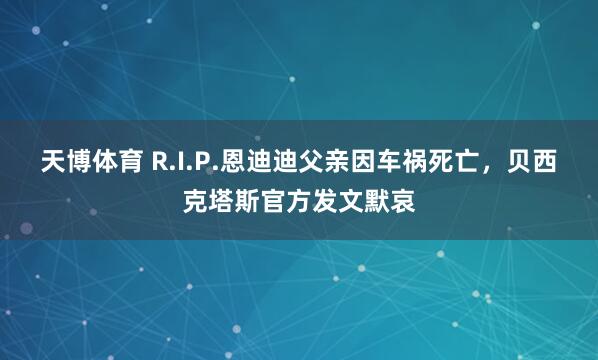 天博体育 R.I.P.恩迪迪父亲因车祸死亡，贝西克塔斯官方发文默哀