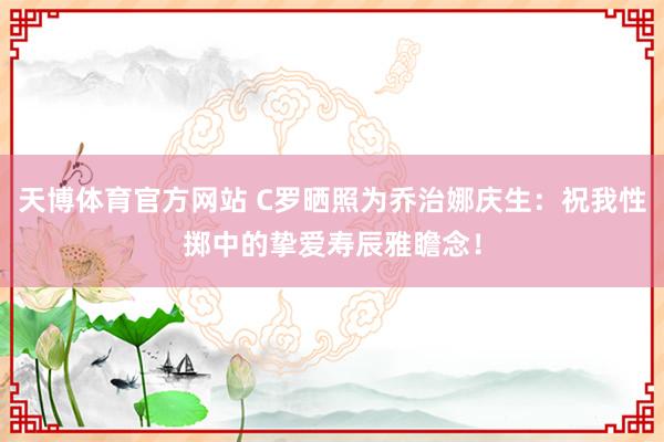 天博体育官方网站 C罗晒照为乔治娜庆生：祝我性掷中的挚爱寿辰雅瞻念！