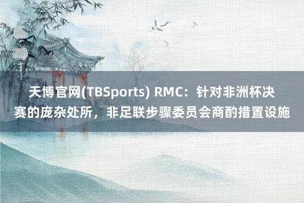 天博官网(TBSports) RMC：针对非洲杯决赛的庞杂处所，非足联步骤委员会商酌措置设施
