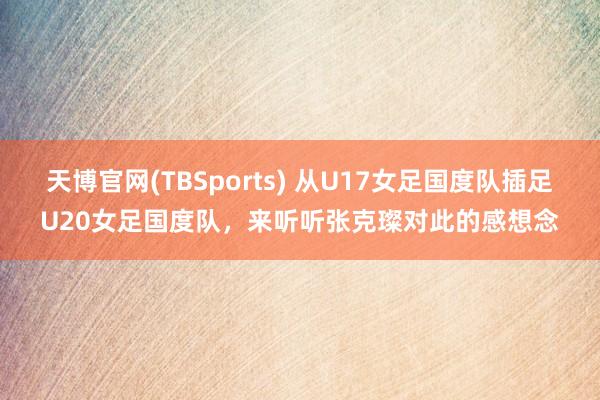 天博官网(TBSports) 从U17女足国度队插足U20女足国度队，来听听张克璨对此的感想念