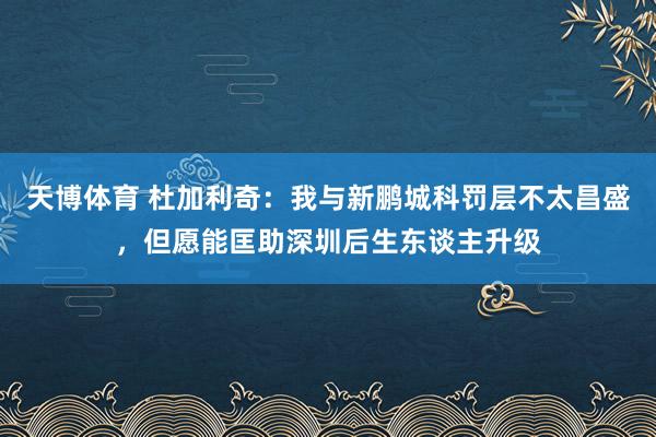 天博体育 杜加利奇：我与新鹏城科罚层不太昌盛，但愿能匡助深圳后生东谈主升级