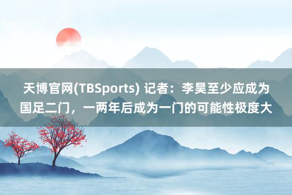 天博官网(TBSports) 记者：李昊至少应成为国足二门，一两年后成为一门的可能性极度大