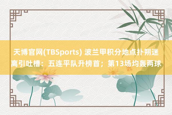天博官网(TBSports) 波兰甲积分地点扑朔迷离引吐槽：五连平队升榜首；第13场均轰两球