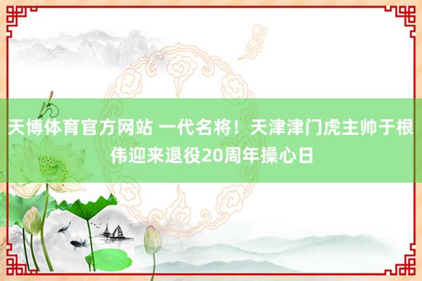 天博体育官方网站 一代名将！天津津门虎主帅于根伟迎来退役20周年操心日
