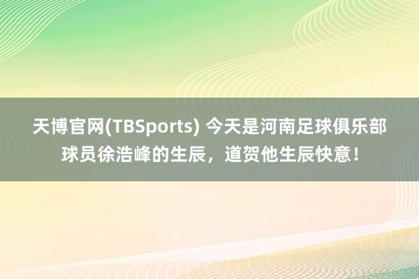天博官网(TBSports) 今天是河南足球俱乐部球员徐浩峰的生辰，道贺他生辰快意！