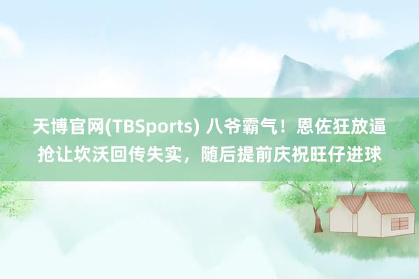 天博官网(TBSports) 八爷霸气！恩佐狂放逼抢让坎沃回传失实，随后提前庆祝旺仔进球