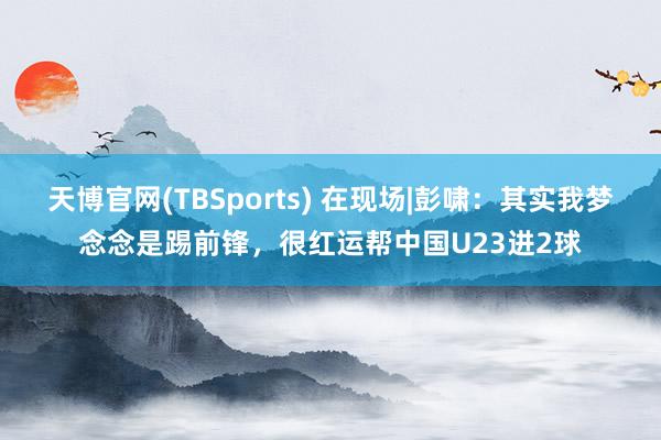 天博官网(TBSports) 在现场|彭啸：其实我梦念念是踢前锋，很红运帮中国U23进2球