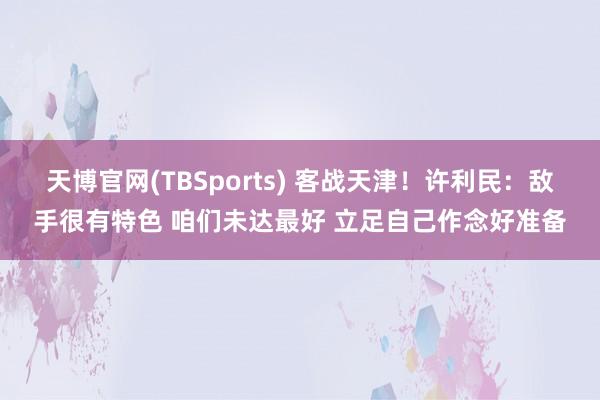 天博官网(TBSports) 客战天津！许利民：敌手很有特色 咱们未达最好 立足自己作念好准备