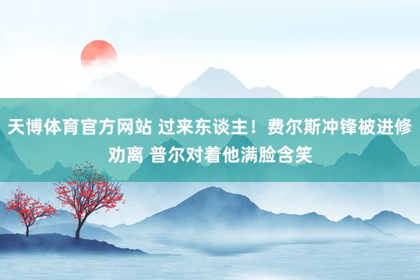 天博体育官方网站 过来东谈主！费尔斯冲锋被进修劝离 普尔对着他满脸含笑