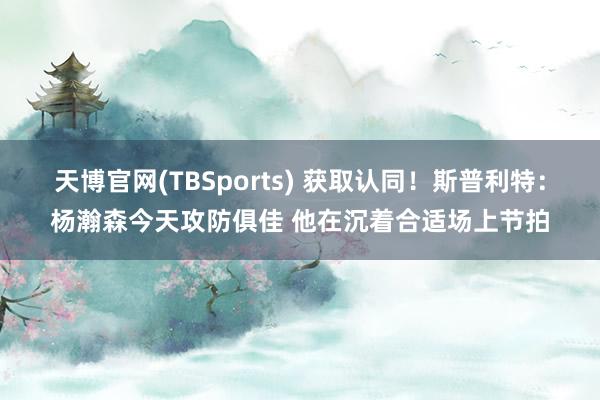 天博官网(TBSports) 获取认同！斯普利特：杨瀚森今天攻防俱佳 他在沉着合适场上节拍