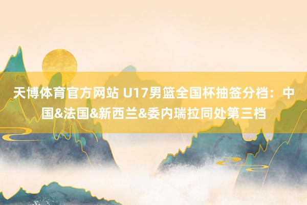 天博体育官方网站 U17男篮全国杯抽签分档：中国&法国&新西兰&委内瑞拉同处第三档