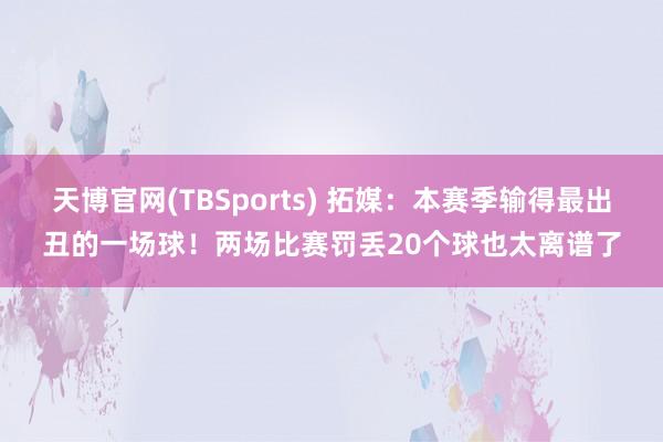 天博官网(TBSports) 拓媒：本赛季输得最出丑的一场球！两场比赛罚丢20个球也太离谱了