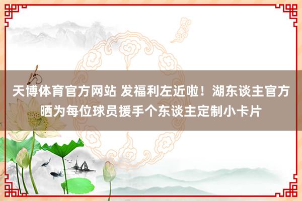 天博体育官方网站 发福利左近啦！湖东谈主官方晒为每位球员援手个东谈主定制小卡片