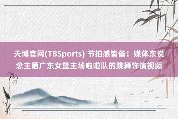 天博官网(TBSports) 节拍感皆备！媒体东说念主晒广东女篮主场啦啦队的跳舞饰演视频