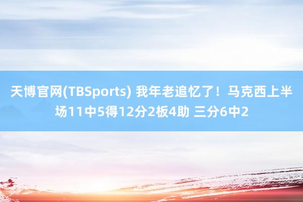 天博官网(TBSports) 我年老追忆了！马克西上半场11中5得12分2板4助 三分6中2