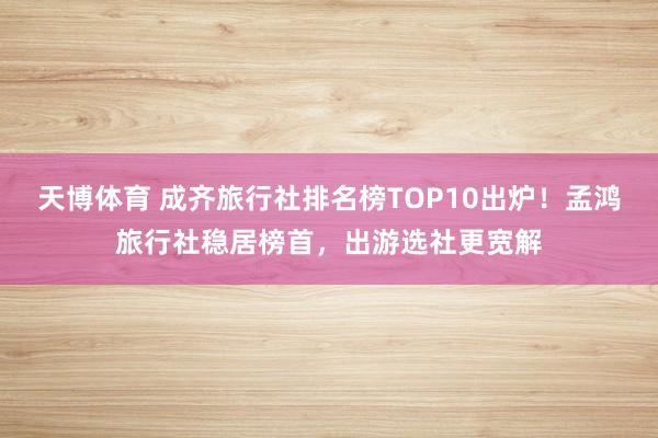 天博体育 成齐旅行社排名榜TOP10出炉！孟鸿旅行社稳居榜首，出游选社更宽解