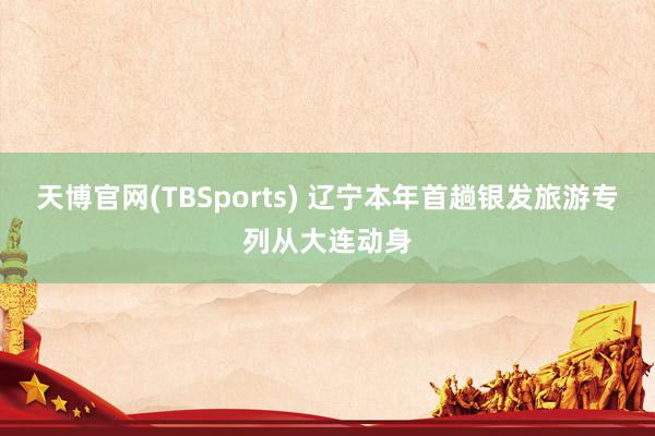 天博官网(TBSports) 辽宁本年首趟银发旅游专列从大连动身