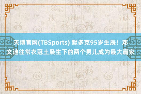 天博官网(TBSports) 默多克95岁生辰！邓文迪往常衣冠土枭生下的两个男儿成为最大赢家