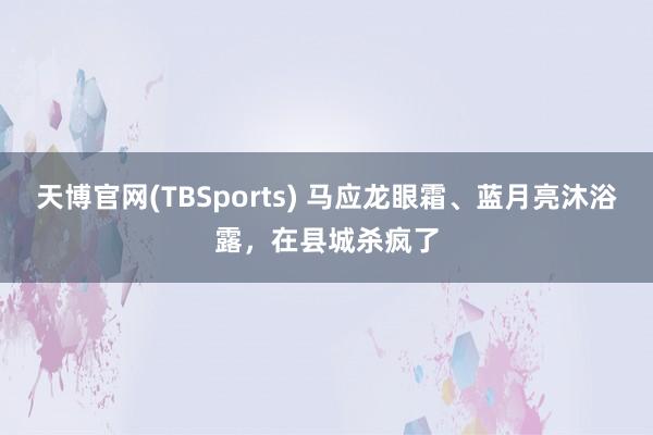 天博官网(TBSports) 马应龙眼霜、蓝月亮沐浴露，在县城杀疯了