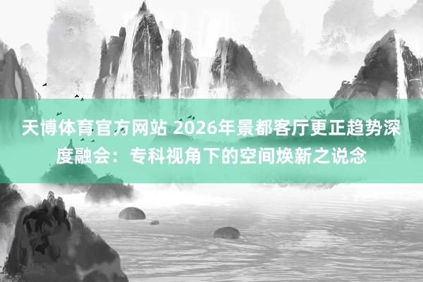天博体育官方网站 2026年景都客厅更正趋势深度融会：专科视角下的空间焕新之说念