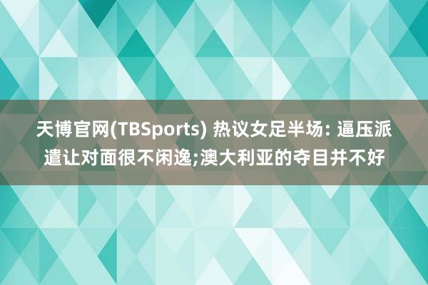 天博官网(TBSports) 热议女足半场: 逼压派遣让对面很不闲逸;澳大利亚的夺目并不好