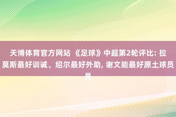 天博体育官方网站 《足球》中超第2轮评比: 拉莫斯最好训诫、绍尔最好外助， 谢文能最好原土球员