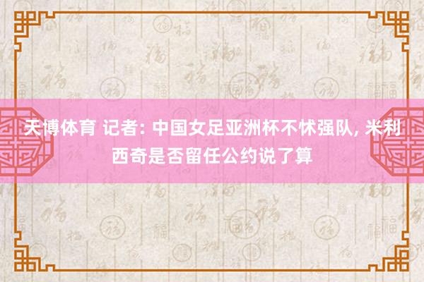 天博体育 记者: 中国女足亚洲杯不怵强队， 米利西奇是否留任公约说了算