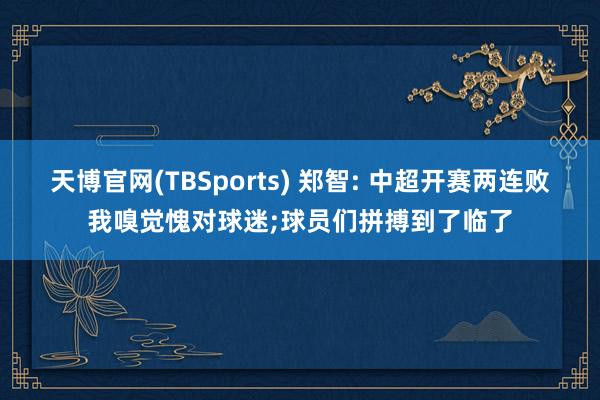 天博官网(TBSports) 郑智: 中超开赛两连败我嗅觉愧对球迷;球员们拼搏到了临了