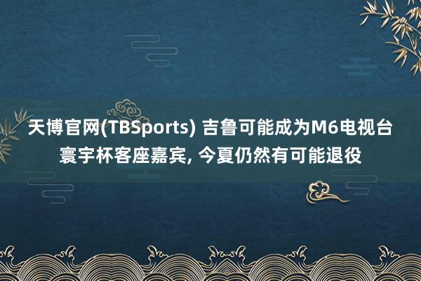天博官网(TBSports) 吉鲁可能成为M6电视台寰宇杯客座嘉宾， 今夏仍然有可能退役