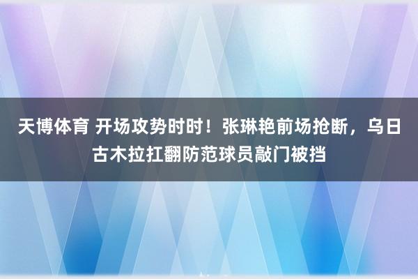 天博体育 开场攻势时时！张琳艳前场抢断，乌日古木拉扛翻防范球员敲门被挡