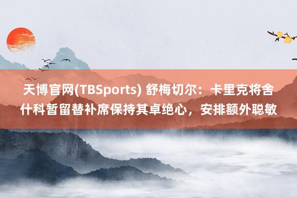 天博官网(TBSports) 舒梅切尔：卡里克将舍什科暂留替补席保持其卓绝心，安排额外聪敏