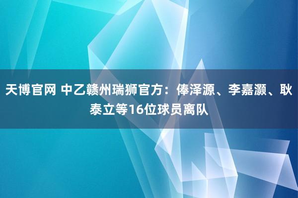 天博官网 中乙赣州瑞狮官方：俸泽源、李嘉灏、耿泰立等16位球员离队