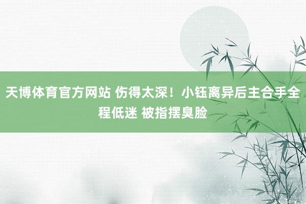 天博体育官方网站 伤得太深！小钰离异后主合手全程低迷 被指摆臭脸