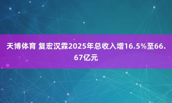天博体育 复宏汉霖2025年总收入增16.5%至66.67亿元
