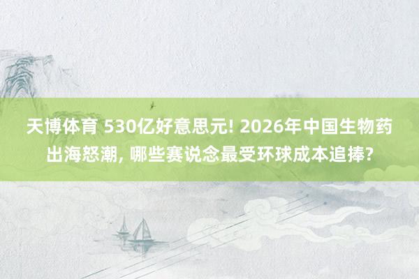 天博体育 530亿好意思元! 2026年中国生物药出海怒潮， 哪些赛说念最受环球成本追捧?