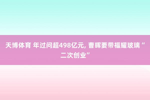 天博体育 年过问超498亿元， 曹晖要带福耀玻璃“二次创业”