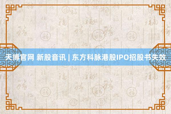天博官网 新股音讯 | 东方科脉港股IPO招股书失效