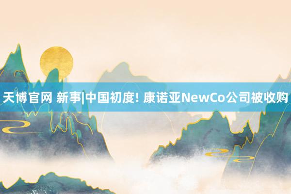 天博官网 新事|中国初度! 康诺亚NewCo公司被收购