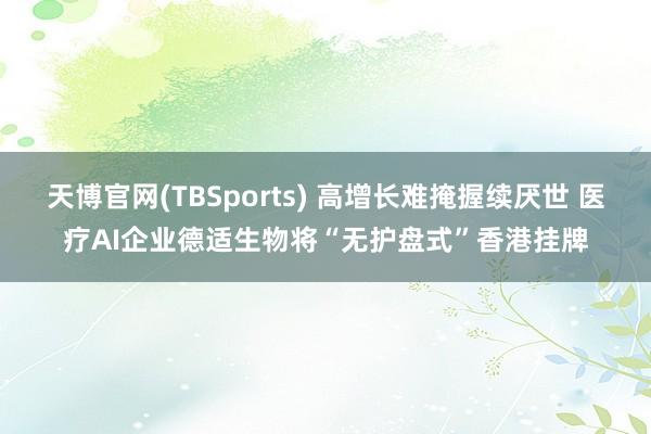 天博官网(TBSports) 高增长难掩握续厌世 医疗AI企业德适生物将“无护盘式”香港挂牌