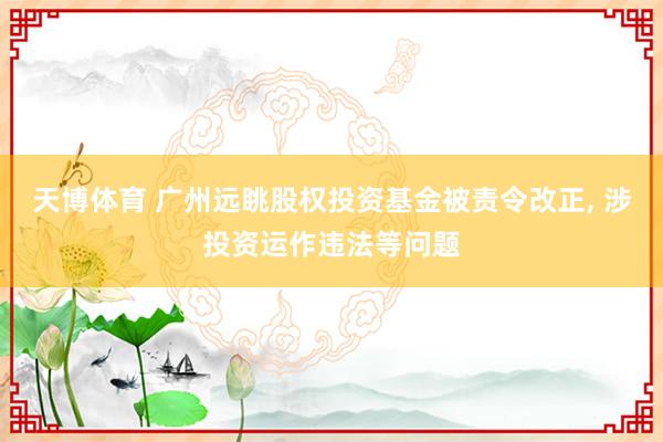 天博体育 广州远眺股权投资基金被责令改正， 涉投资运作违法等问题