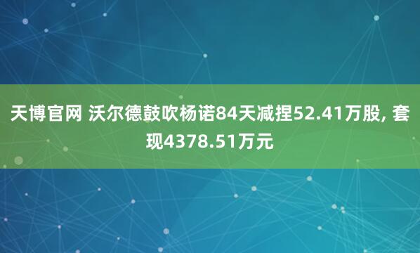 天博官网 沃尔德鼓吹杨诺84天减捏52.41万股， 套现4378.51万元