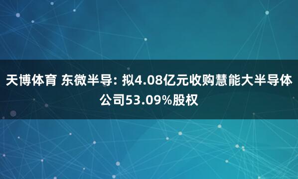 天博体育 东微半导: 拟4.08亿元收购慧能大半导体公司53.09%股权