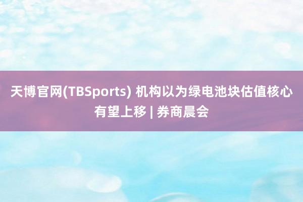 天博官网(TBSports) 机构以为绿电池块估值核心有望上移 | 券商晨会