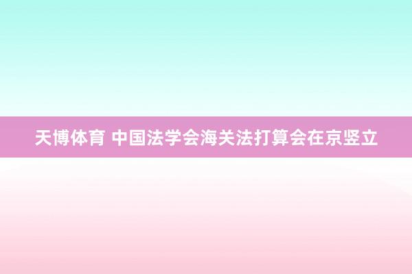 天博体育 中国法学会海关法打算会在京竖立