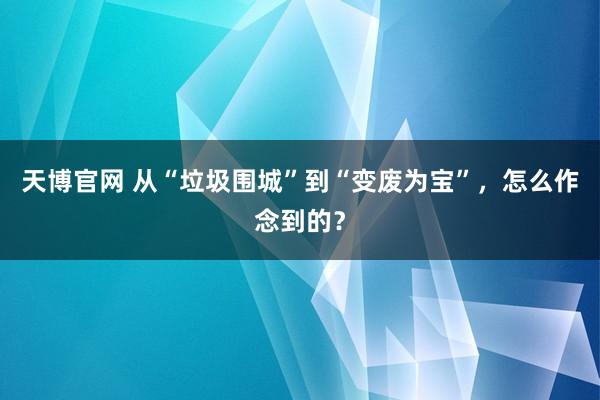 天博官网 从“垃圾围城”到“变废为宝”，怎么作念到的？