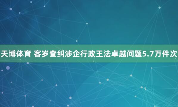 天博体育 客岁查纠涉企行政王法卓越问题5.7万件次