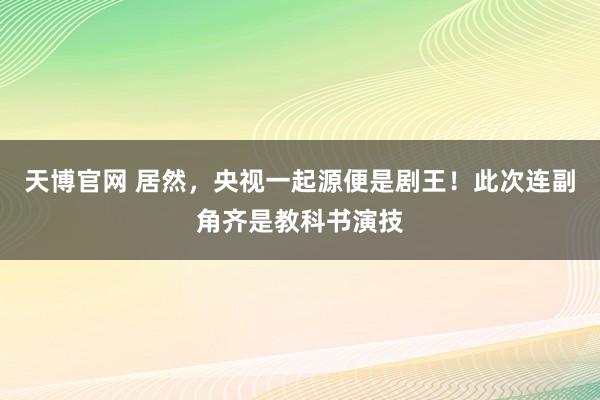 天博官网 居然，央视一起源便是剧王！此次连副角齐是教科书演技